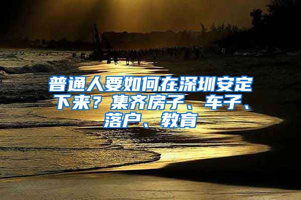 普通人要如何在深圳安定下来？集齐房子、车子、落户、教育