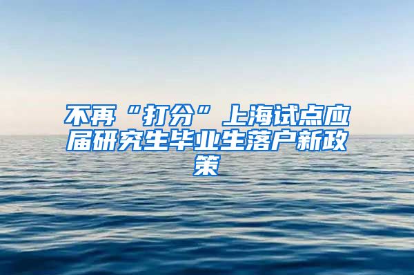 不再“打分”上海试点应届研究生毕业生落户新政策