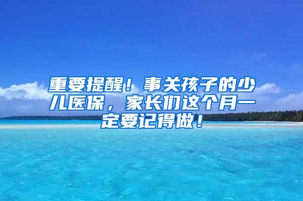 重要提醒！事关孩子的少儿医保，家长们这个月一定要记得做！