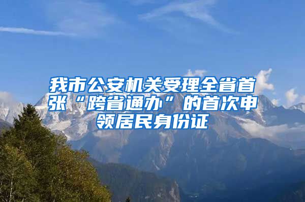 我市公安机关受理全省首张“跨省通办”的首次申领居民身份证