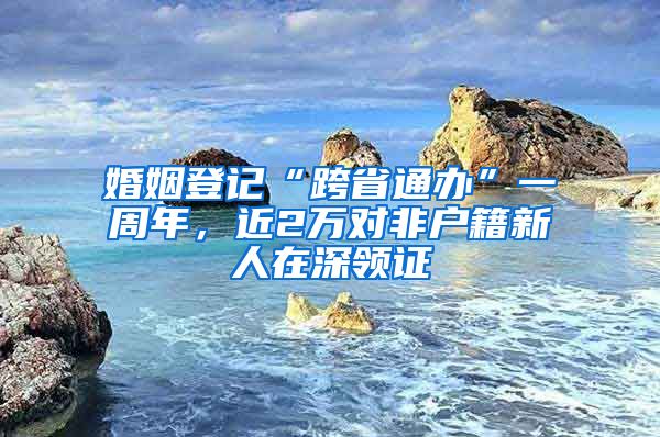 婚姻登记“跨省通办”一周年，近2万对非户籍新人在深领证