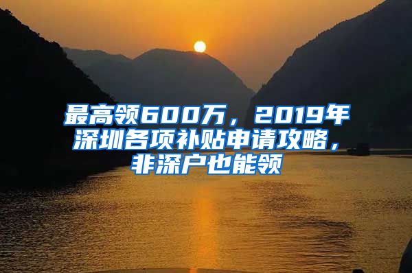 最高领600万，2019年深圳各项补贴申请攻略，非深户也能领