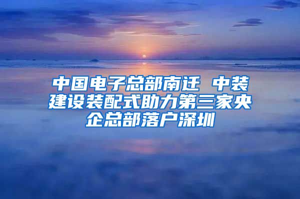 中国电子总部南迁 中装建设装配式助力第三家央企总部落户深圳