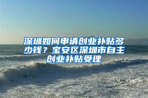 深圳如何申请创业补贴多少钱？宝安区深圳市自主创业补贴受理