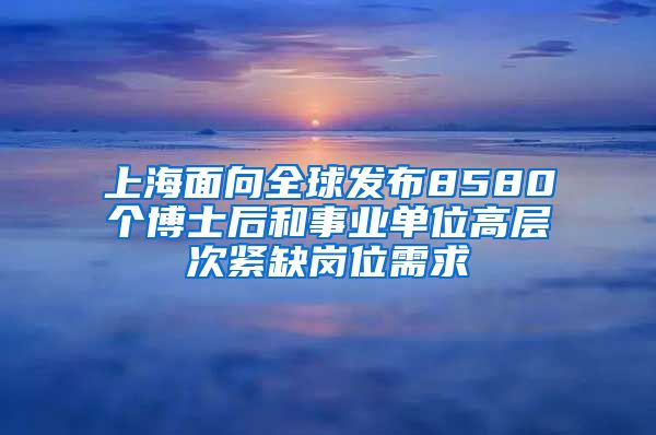 上海面向全球发布8580个博士后和事业单位高层次紧缺岗位需求