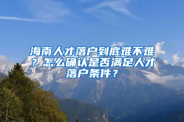 海南人才落户到底难不难？怎么确认是否满足人才落户条件？