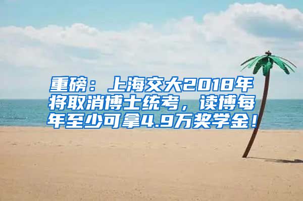 重磅：上海交大2018年将取消博士统考，读博每年至少可拿4.9万奖学金！