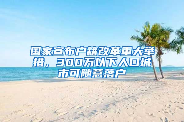 国家宣布户籍改革重大举措，300万以下人口城市可随意落户