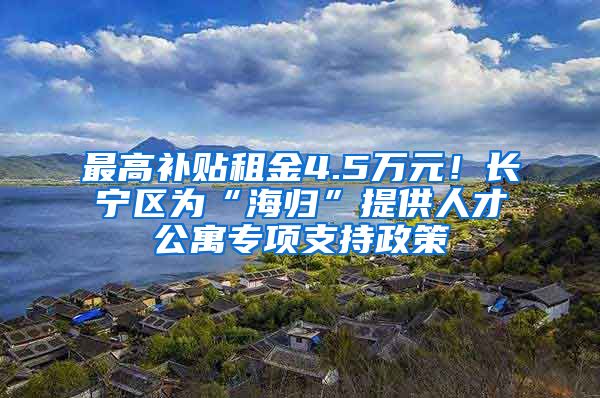 最高补贴租金4.5万元！长宁区为“海归”提供人才公寓专项支持政策