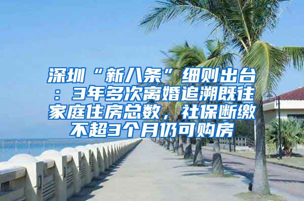 深圳“新八条”细则出台：3年多次离婚追溯既往家庭住房总数，社保断缴不超3个月仍可购房