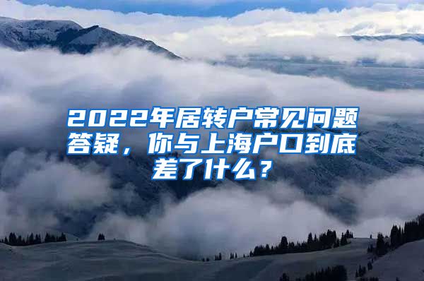2022年居转户常见问题答疑，你与上海户口到底差了什么？
