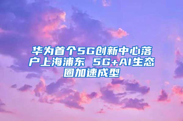 华为首个5G创新中心落户上海浦东 5G+AI生态圈加速成型