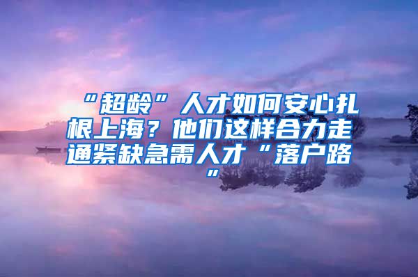 “超龄”人才如何安心扎根上海？他们这样合力走通紧缺急需人才“落户路”