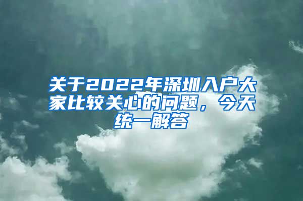 关于2022年深圳入户大家比较关心的问题，今天统一解答