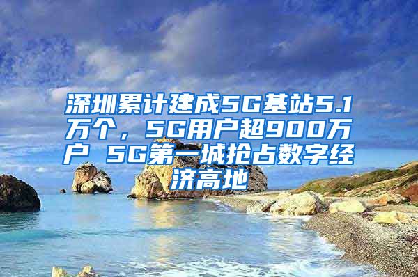 深圳累计建成5G基站5.1万个，5G用户超900万户 5G第一城抢占数字经济高地