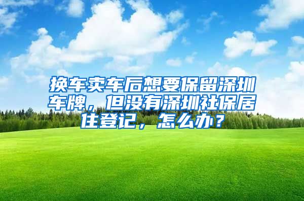 换车卖车后想要保留深圳车牌，但没有深圳社保居住登记，怎么办？