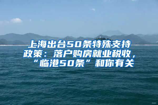 上海出台50条特殊支持政策：落户购房就业税收，“临港50条”和你有关→
