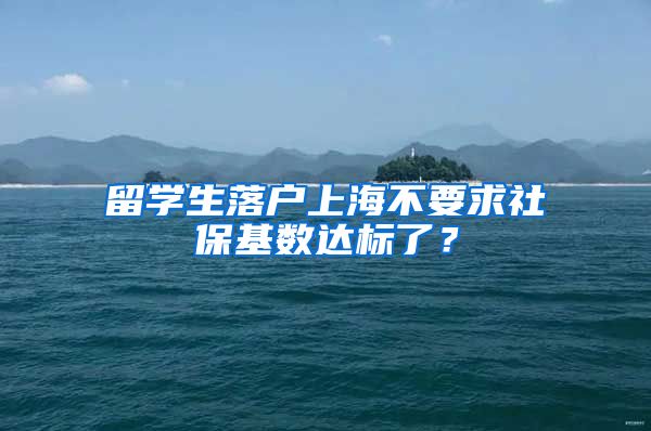 留学生落户上海不要求社保基数达标了？