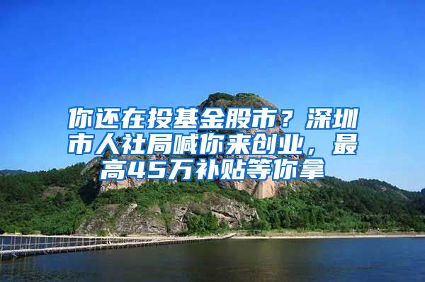 你还在投基金股市？深圳市人社局喊你来创业，最高45万补贴等你拿