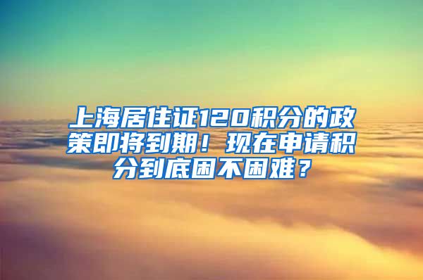 上海居住证120积分的政策即将到期！现在申请积分到底困不困难？
