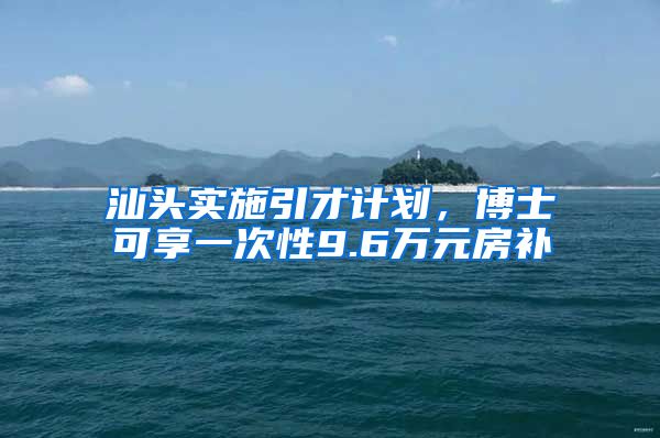 汕头实施引才计划，博士可享一次性9.6万元房补