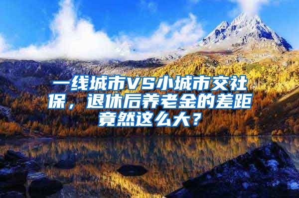 一线城市VS小城市交社保，退休后养老金的差距竟然这么大？