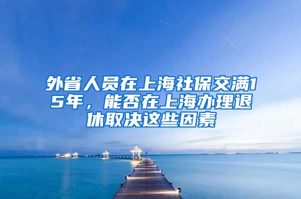 外省人员在上海社保交满15年，能否在上海办理退休取决这些因素