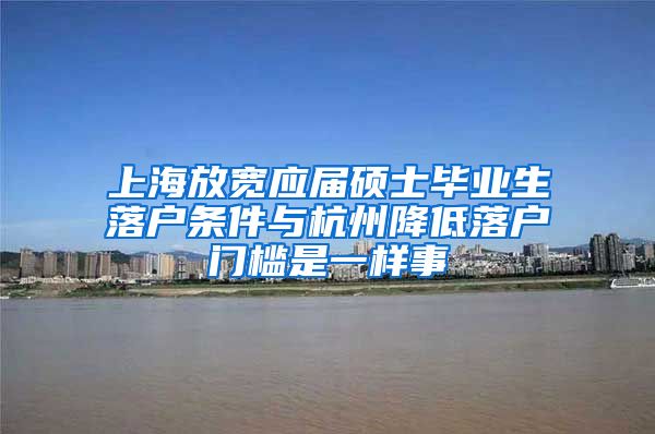 上海放宽应届硕士毕业生落户条件与杭州降低落户门槛是一样事