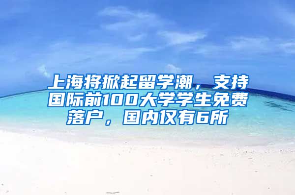上海将掀起留学潮，支持国际前100大学学生免费落户，国内仅有6所