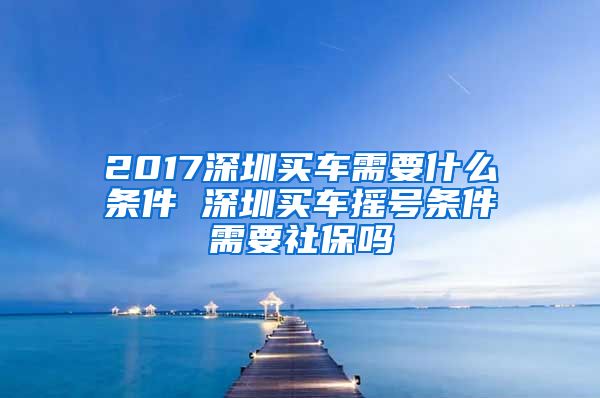 2017深圳买车需要什么条件 深圳买车摇号条件需要社保吗