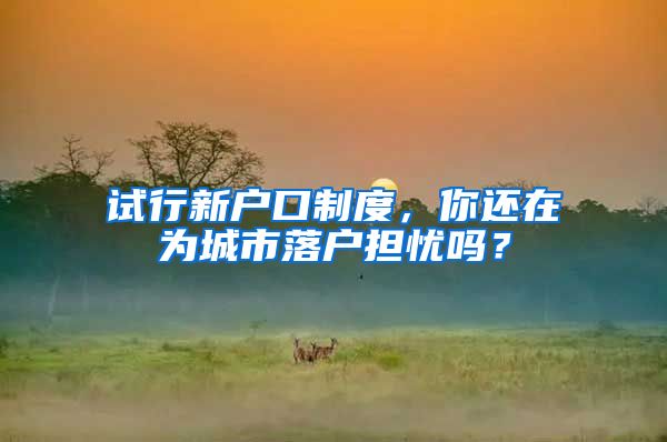 试行新户口制度，你还在为城市落户担忧吗？