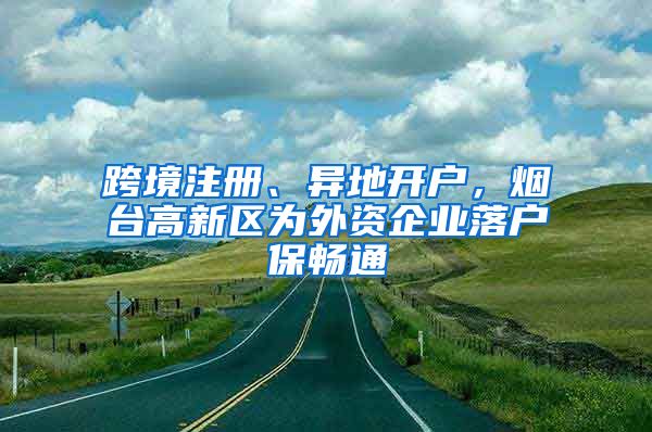 跨境注册、异地开户，烟台高新区为外资企业落户保畅通