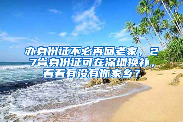 办身份证不必再回老家，27省身份证可在深圳换补，看看有没有你家乡？