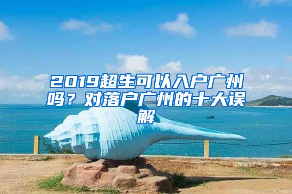 2019超生可以入户广州吗？对落户广州的十大误解