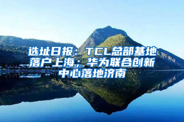选址日报：TCL总部基地落户上海；华为联合创新中心落地济南