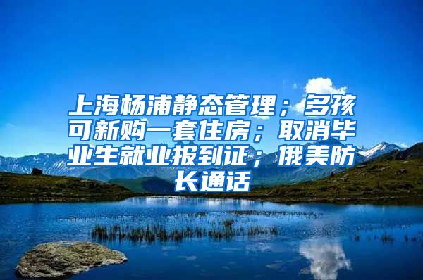 上海杨浦静态管理；多孩可新购一套住房；取消毕业生就业报到证；俄美防长通话