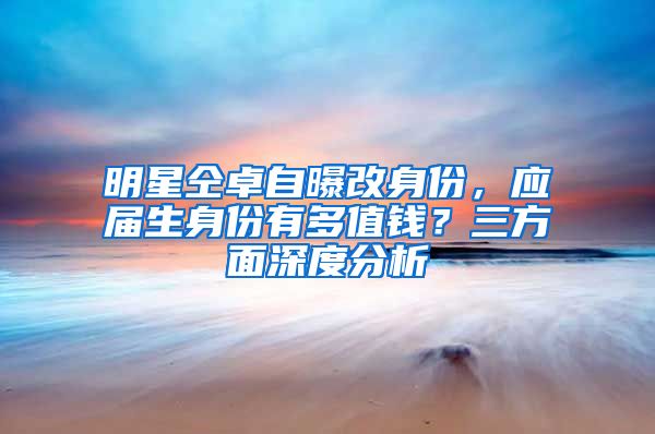 明星仝卓自曝改身份，应届生身份有多值钱？三方面深度分析