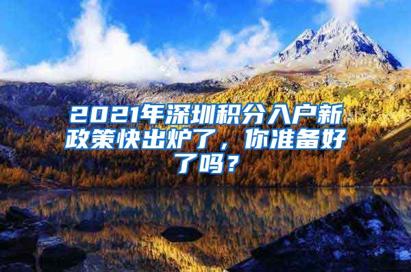 2021年深圳积分入户新政策快出炉了，你准备好了吗？