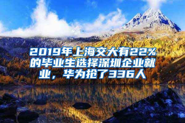 2019年上海交大有22%的毕业生选择深圳企业就业，华为抢了336人