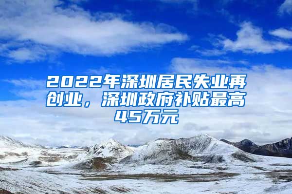 2022年深圳居民失业再创业，深圳政府补贴最高45万元