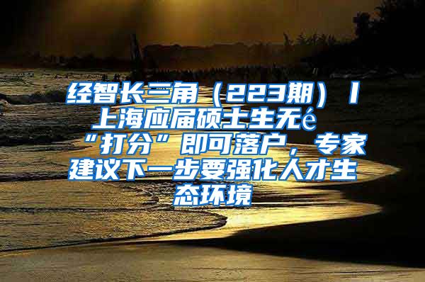 经智长三角（223期）丨 上海应届硕士生无需“打分”即可落户，专家建议下一步要强化人才生态环境