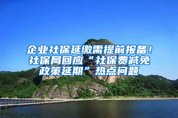 企业社保延缴需提前报备！社保局回应“社保费减免政策延期”热点问题