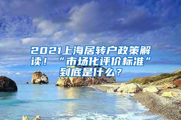 2021上海居转户政策解读！“市场化评价标准”到底是什么？