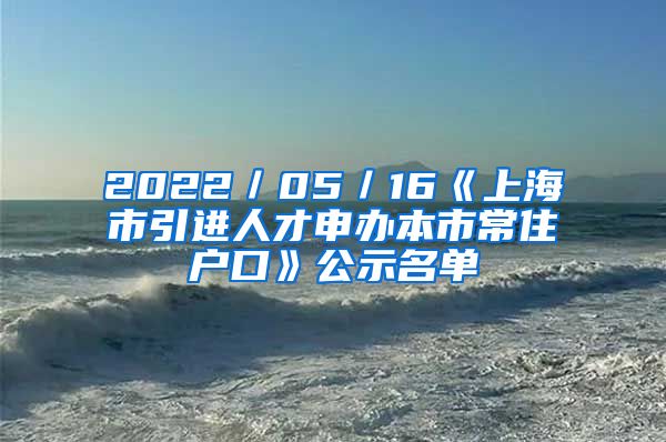 2022／05／16《上海市引进人才申办本市常住户口》公示名单