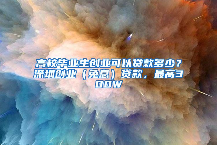 高校毕业生创业可以贷款多少？深圳创业（免息）贷款，最高300W