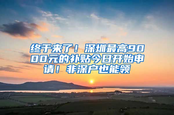 终于来了！深圳最高9000元的补贴今日开始申请！非深户也能领