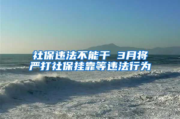 社保违法不能干 3月将严打社保挂靠等违法行为