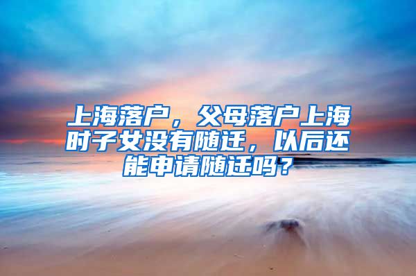 上海落户，父母落户上海时子女没有随迁，以后还能申请随迁吗？