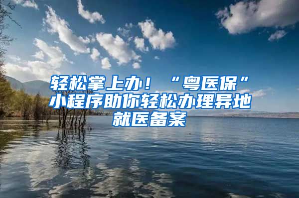 轻松掌上办！“粤医保”小程序助你轻松办理异地就医备案