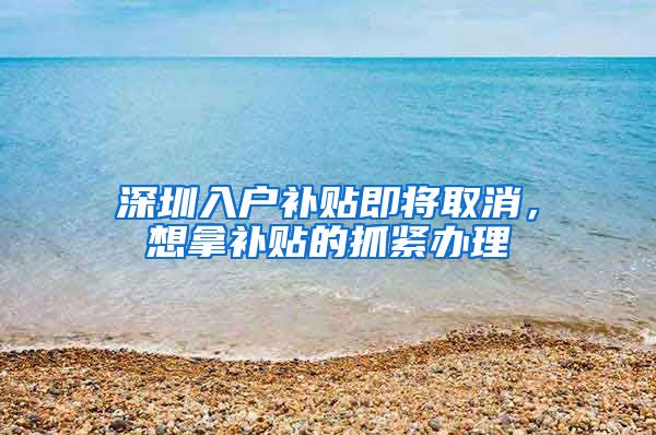 深圳入户补贴即将取消，想拿补贴的抓紧办理